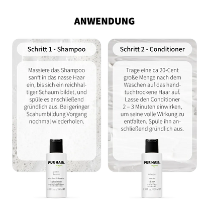 Anwendung PUR HAIR Organic Protein Travel Set: Schritt 1 Protein Shampoo – ins nasse Haar einmassieren, aufschäumen und ausspülen. Schritt 2 Detangler Conditioner – ins handtuchtrockene Haar geben, 2–3 Minuten einwirken lassen und gründlich ausspülen. Mit 100 ml Reisegröße