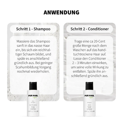 Anwendung PUR HAIR Organic Daily Travel Set: Schritt 1 Daily Shampoo – ins nasse Haar einmassieren, aufschäumen und ausspülen. Schritt 2 Detangler Conditioner – ins handtuchtrockene Haar geben, 2–3 Minuten einwirken lassen und gründlich ausspülen. Mit 100 ml Reisegröße